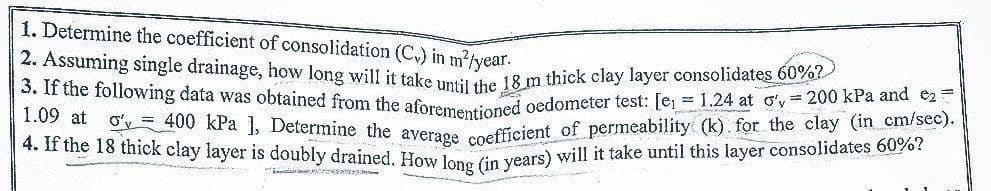 1. Determine the coefficient of consolidation (C₂) in m²/year.
2. Assuming single drainage, how long will it take until the 18 m thick clay layer consolidates 60%?
3. If the following data was obtained from the aforementioned oedometer test: [e₁ = 1.24 at o'y= 200 kPa and e₂=1
1.09 at o'y 400 kPa ], Determine the average coefficient of permeability (k). for the clay (in cm/sec). |
4. If the 18 thick clay layer is doubly drained. How long (in years) will it take until this layer consolidates 60%?
Ma