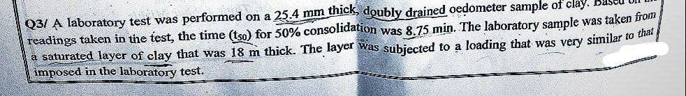 Q3/ A laboratory test was performed on a 25.4 mm thick, doubly drained oedometer sample of clay.
readings taken in the test, the time (tso) for 50% consolidation was 8.75 min. The laboratory sample was taken from
a saturated layer of clay that was 18 m thick. The layer was subjected to a loading that was very similar to that
imposed in the laboratory test.