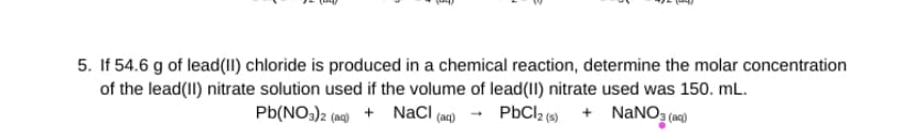 5. If 54.6 g of lead(II) chloride is produced in a chemical reaction, determine the molar concentration
of the lead(II) nitrate solution used if the volume of lead (II) nitrate used was 150. mL.
Pb(NO3)2 (aq) + NaCl (aq) → PbCl2 (s)
+ NaNO3(aq)