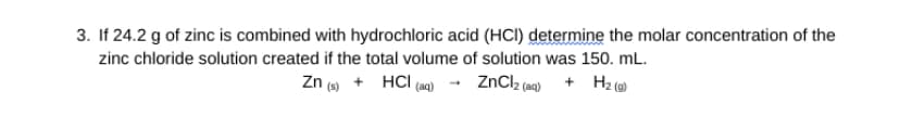 3. If 24.2 g of zinc is combined with hydrochloric acid (HCI) determine the molar concentration of the
zinc chloride solution created if the total volume of solution was 150. mL.
Zn (s) + HCl(aq) → ZnCl₂ (aq) + H₂(g)