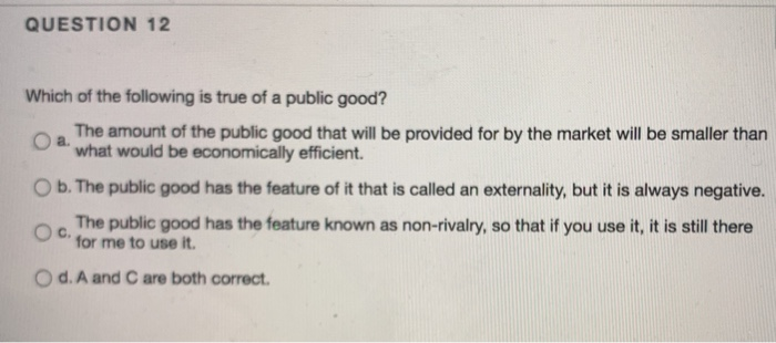 Which of the following is true of a public good?
Oa.
The amount of the public good that will be provided for by the market will be smaller than
what would be economically efficient.
O b. The public good has the feature of it that is called an externality, but it is always negative.
The public good has the feature known as non-rivalry, so that if you use it, it is still there
Oc.
for me to use it.
Od. A and C are both correct.
