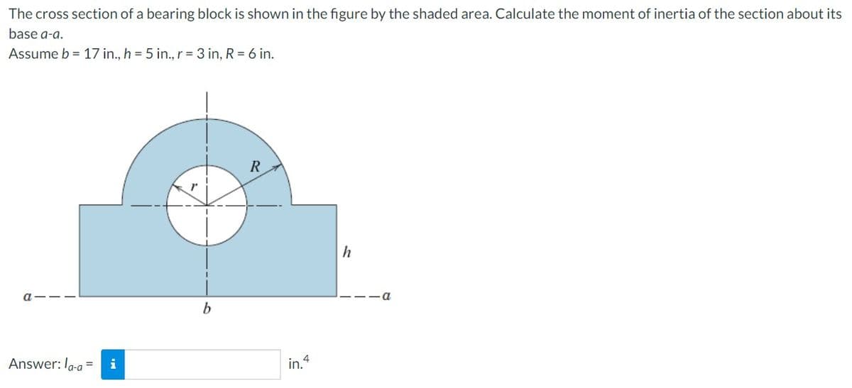 The cross section of a bearing block is shown in the figure by the shaded area. Calculate the moment of inertia of the section about its
base a-a.
Assume b = 17 in., h = 5 in., r = 3 in, R = 6 in.
Answer: la-a= i
I
b
R
in.4
h
—11a