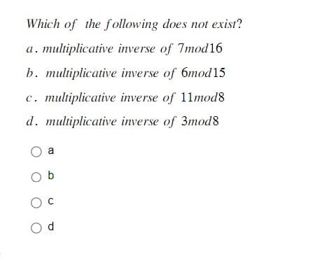 Which of the following does not exist?
a. multiplicative inverse of 7mod16
b. multiplicative inverse of 6mod15
c. multiplicative inverse of 11mod8
d. multiplicative inverse of 3mod8
O a
Ob
O C
Od