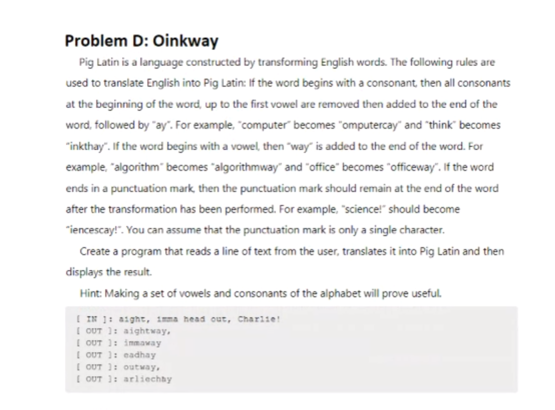 Problem D: Oinkway
Pig Latin is a language constructed by transforming English words. The following rules are
used to translate English into Pig Latin: If the word begins with a consonant, then all consonants
at the beginning of the word, up to the first vowel are removed then added to the end of the
word, followed by "ay". For example, "computer becomes "omputercay" and "think" becomes
"inkthay". If the word begins with a vowel, then "way" is added to the end of the word. For
example, "algorithm" becomes "algorithmway" and "office" becomes "officeway". If the word
ends in a punctuation mark, then the punctuation mark should remain at the end of the word
after the transformation has been performed. For example, "science!" should become
"iencescay!". You can assume that the punctuation mark is only a single character.
Create a program that reads a line of text from the user, translates it into Pig Latin and then
displays the result.
Hint: Making a set of vowels and consonants of the alphabet will prove useful.
[ IN 1: aight, imma head out, Charlie!
[ OUT ]: aightway,
[OUT ]: immaway
[OUT]: eadhay
[ OUT ]: outway,
[ OUT]: arliechby