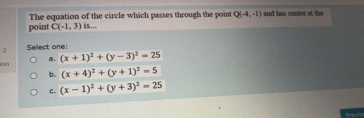 The equation of the circle which passes through the point Q(-4,-1) and has centre at the
point C(-1, 3) is...
Select one:
a. (x + 1)2 + (0y- 3)2 = 25
ion
O b. (x+ 4)² + (y+ 1)? = 5
c. (x – 1)? + (y + 3)? = 25
%3D
Previon
