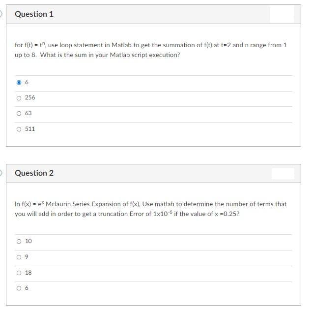 Question 1
for f(t) = t", use loop statement in Matlab to get the summation of f(t) at t=2 and n range from 1
up to 8. What is the sum in your Matlab script execution?
6.
O 256
O 63
O 511
Question 2
In f(x) = e* Mclaurin Series Expansion of f(x), Use matlab to determine the number of terms that
you will add in order to get a truncation Error of 1x10 6 if the value of x =0.25?
O 10
O 9
O 18
O 6
