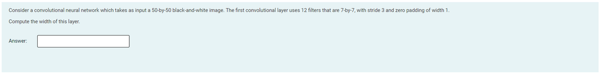 Consider a convolutional neural network which takes as input a 50-by-50 black-and-white image. The first convolutional layer uses 12 filters that are 7-by-7, with stride 3 and zero padding of width 1.
Compute the width of this layer.
Answer:
