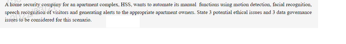 A home security company for an apartment complex, HSS, wants to automate its manual functions using motion detection, facial recognition,
speech recognition of visitors and generating alerts to the appropriate apartment owners. State 3 potential ethical issues and 3 data governance
issues to be considered for this scenario.
