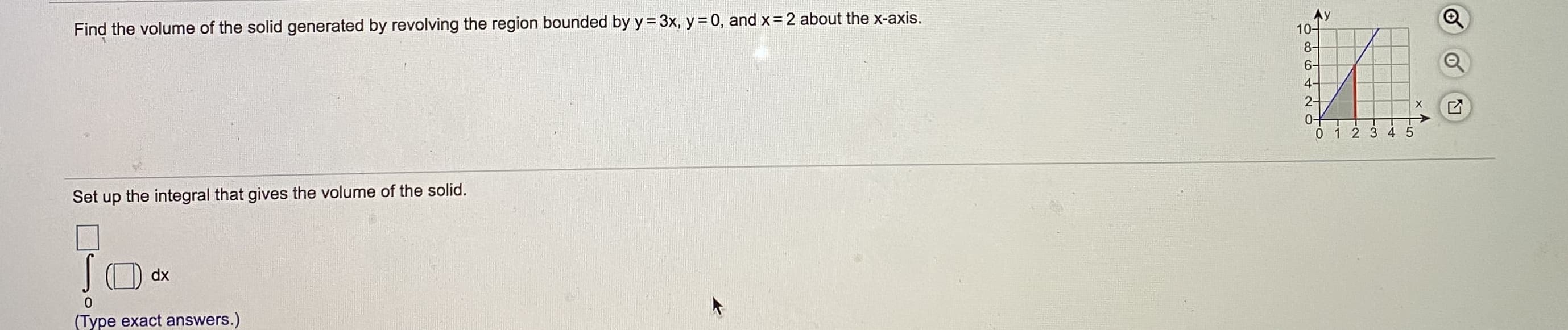 Find the volume of the solid generated by revolving the region bounded by y= 3x, y = 0, and x= 2 about the x-axis.
Set up the integral that gives the volume of the solid.
