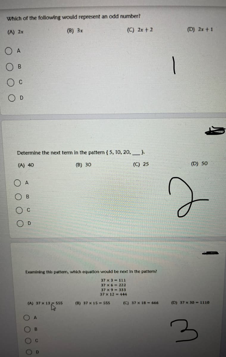 Which of the following would represent an odd number?
(A) 2x
(B) 3x
(C) 2x + 2
(D) 2x + 1
O A
C
Determine the next term in the pattern { 5, 10, 20,).
(A) 40
(B) 30
(C) 25
(D) 50
A
C
D.
Examining this pattern, which equation would be next In the pattern?
37 x 3 - 111
37 x 6 = 222
37 x 9 - 333
37 x 12 = 444
37 x 13- 555
(B) 37 x 15 -555
(C) 37 x 18- 666
(D) 37 x 30-1110
B
D
OO
