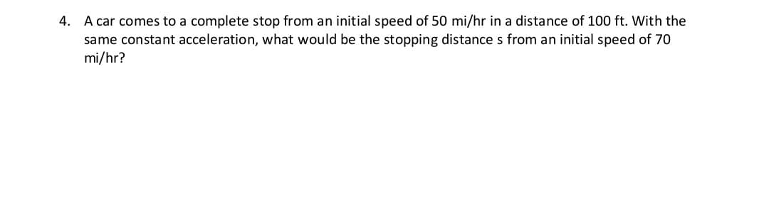 4. A car comes to a complete stop from an initial speed of 50 mi/hr in a distance of 100 ft. With the
same constant acceleration, what would be the stopping distance s from an initial speed of 70
mi/hr?