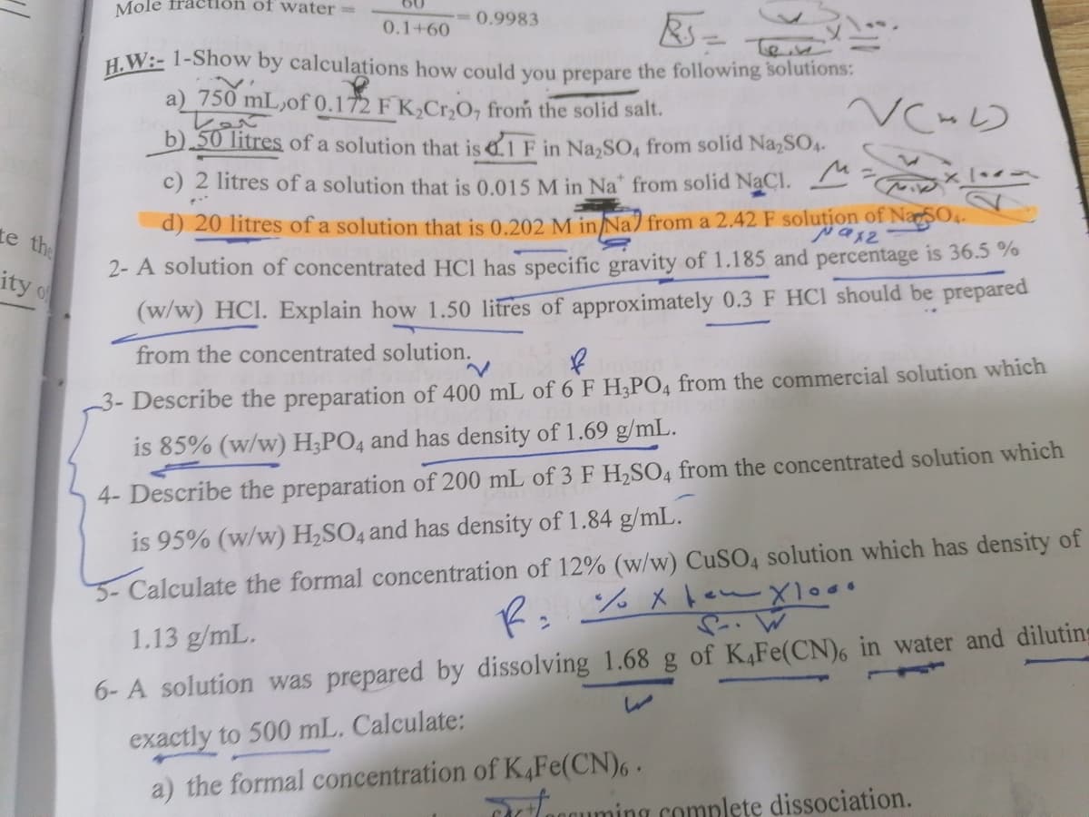 Mole fraction of water=
0.9983
0.1+60
H.W:- 1-Show by calculations how could vou prepare the following solutions:
a) 750 mL,of 0.172 F K,Cr,O, from the solid salt.
b).50 litres of a solution that is 1 F in Na,SO4 from solid NazSO4-
2 litres of a solution that is 0.015 M in Na" from solid NaCl.
te the
d) 20 litres of a solution that is 0.202 M in Na) from a 2.42 F solution of NaSO4
ity of
2- A solution of concentrated HCI has specific gravity of 1.185 and percentage is 36.5 %
(w/w) HCI. Explain how 1.50 litres of approximately 0.3 F HCI should be prepared
from the concentrated solution.
-3- Describe the preparation of 400 mL of 6 F H,PO4 from the commercial solution which
is 85% (w/w) H;PO4 and has density of 1.69 g/mL.
4- Describe the preparation of 200 mL of 3 F H,SO4 from the concentrated solution which
5-Calculate the formal concentration of 12% (w/w) CUSO4 solution which has density of
2. %メ ー×1000
is 95% (w/w) H,SO4 and has density of 1.84 g/mL.
1.13 g/mL.
6- A solution was prepared by dissolving 1.68 g of K,Fe(CN)6 in water and diluting
exactly to 500 mL. Calculate:
a) the formal concentration of K,Fe(CN),.
Tlogquming complete dissociation.
