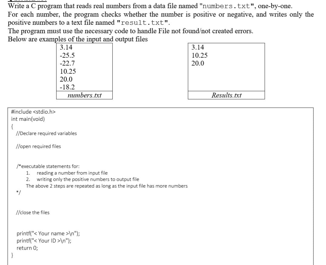 Write a C program that reads real numbers from a data file named "numbers.txt", one-by-one.
For each number, the program checks whether the number is positive or negative, and writes only the
positive numbers to a text file named "result.txt".
The program must use the necessary code to handle File not found/not created errors.
Below are examples of the input and output files
3.14
3.14
-25.5
10.25
-22.7
20.0
10.25
20.0
-18.2
тиmbers.txt
Results.txt
#include <stdio.h>
int main(void)
{
//Declare required variables
//open required files
/*executable statements for:
reading a number from input file
2. writing only the positive numbers to output file
The above 2 steps are repeated as long as the input file has more numbers
*/
1.
//close the files
printf("< Your name >\n");
printf("< Your ID >\n");
return 0;
