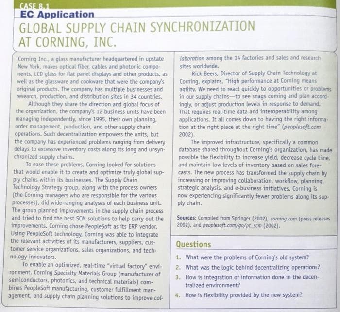 CASE 8.1
EC Application
GLOBAL SUPPLY CHAIN SYNCHRONIZATION
AT CORNING, INC.
Corning Inc., a glass manufacturer headquartered in upstate
New York, makes optical fiber, cables and photonic compo-
nents, LCD glass for flat panel displays and other products, as
well as the glassware and cookware that were the company's
original products. The company has multiple businesses and
research, production, and distribution sites in 34 countries.
Although they share the direction and global focus of
the organization, the company's 12 business units have been
managing independently, since 1995, their own planning,
order management, production, and other supply chain
operations. Such decentralization empowers the units, but
the company has experienced problems ranging from delivery
delays to excessive inventory costs along its long and unsyn-
chronized supply chains.
To ease these problems, Corning looked for solutions
that would enable it to create and optimize truly global sup-
ply chains within its businesses. The Supply Chain
Technology Strategy group, along with the process owners
(the Corning managers who are responsible for the various
processes), did wide-ranging analyses of each business unit.
The group planned improvements in the supply chain process
and tried to find the best SCM solutions to help carry out the
improvements. Corning chose PeopleSoft as its ERP vendor.
Using PeopleSoft technology, Corning was able to integrate
the relevant activities of its manufacturers, suppliers, cus-
tomer service organizations, sales organizations, and tech-
nology innovators.
To enable an optimized, real-time "virtual factory" envi-
ronment, Corning Specialty Materials Group (manufacturer of
semiconductors, photonics, and technical materials) com-
bines PeopleSoft manufacturing, customer fulfillment man-
agement, and supply chain planning solutions to improve col-
laboration among the 14 factories and sales and research
sites worldwide.
Rick Beers, Director of Supply Chain Technology at
Corning, explains, "High performance at Corning means
agility. We need to react quickly to opportunities or problems
in our supply chains-to see snags coming and plan accord-
ingly, or adjust production levels in response to demand.
That requires real-time data and interoperability among
applications. It all comes down to having the right informa-
tion at the right place at the right time" (peoplesoft.com
2002).
The improved infrastructure, specifically a common
database shared throughout Corning's organization, has made
possible the flexibility to increase yield, decrease cycle time,
and maintain low levels of inventory based on sales fore-
casts. The new process has transformed the supply chain by
increasing or improving collaboration, workflow, planning,
strategic analysis, and e-business initiatives. Corning is
now experiencing significantly fewer problems along its sup-
ply chain.
Sources: Compiled from Springer (2002), corning.com (press releases
2002), and peoplesoft.com/go/pt_scm (2002).
Questions
1. What were the problems of Corning's old system?
2. What was the logic behind decentralizing operations?
3. How is integration of information done in the decen-
tralized environment?
4. How is flexibility provided by the new system?