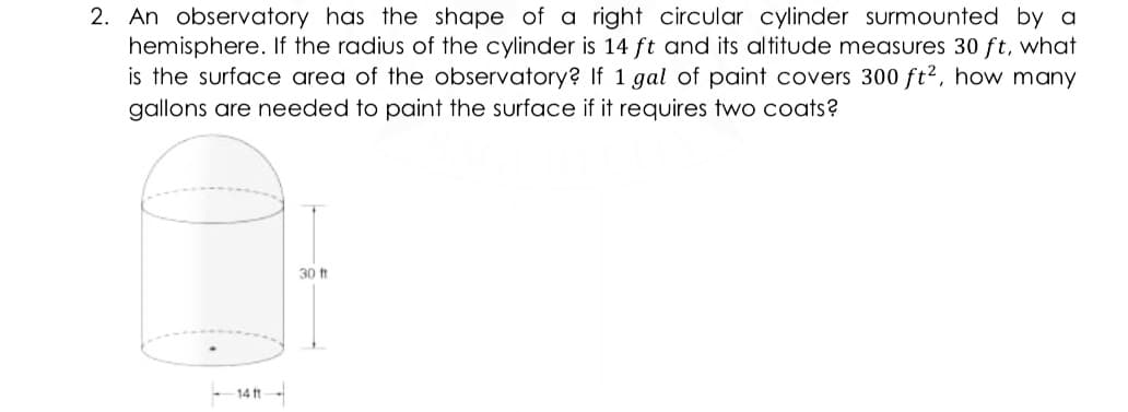 2. An observatory has the shape of a right circular cylinder surmounted by a
hemisphere. If the radius of the cylinder is 14 ft and its altitude measures 30 ft, what
is the surface area of the observatory? If 1 gal of paint covers 300 ft2, how many
gallons are needed to paint the surface if it requires two coats?
30 t
14 ft
