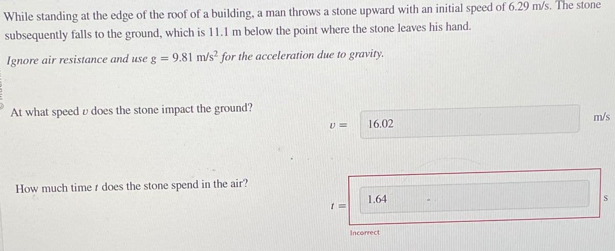 While standing at the edge of the roof of a building, a man throws a stone upward with an initial speed of 6.29 m/s. The stone
subsequently falls to the ground, which is 11.1 m below the point where the stone leaves his hand.
Ignore air resistance and use g = 9.81 m/s² for the acceleration due to gravity.
At what speed v does the stone impact the ground?
How much time t does the stone spend in the air?
U =
16.02
1.64
t=
Incorrect
m/s