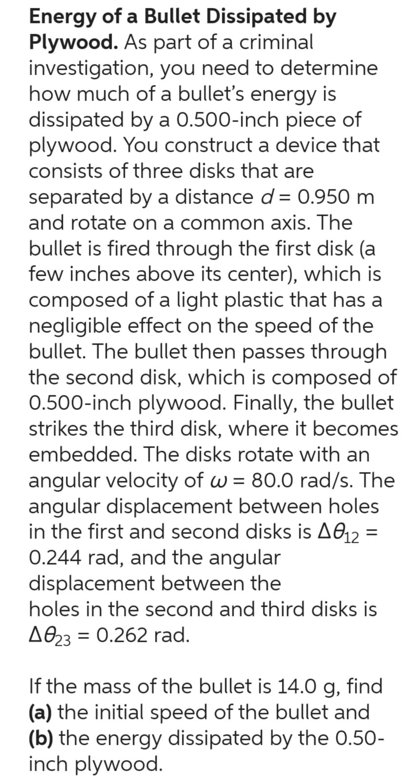 Energy of a Bullet Dissipated by
Plywood. As part of a criminal
investigation, you need to determine
how much of a bullet's energy is
dissipated by a 0.500-inch piece of
plywood. You construct a device that
consists of three disks that are
separated by a distance d= 0.950 m
and rotate on a common axis. The
bullet is fired through the first disk (a
few inches above its center), which is
composed of a light plastic that has a
negligible effect on the speed of the
bullet. The bullet then passes through
the second disk, which is composed of
0.500-inch plywood. Finally, the bullet
strikes the third disk, where it becomes
embedded. The disks rotate with an
angular velocity of w = 80.0 rad/s. The
angular displacement between holes.
in the first and second disks is A012 =
0.244 rad, and the angular
displacement between the
holes in the second and third disks is
A023 0.262 rad.
If the mass of the bullet is 14.0 g, find
(a) the initial speed of the bullet and
(b) the energy dissipated by the 0.50-
inch plywood.