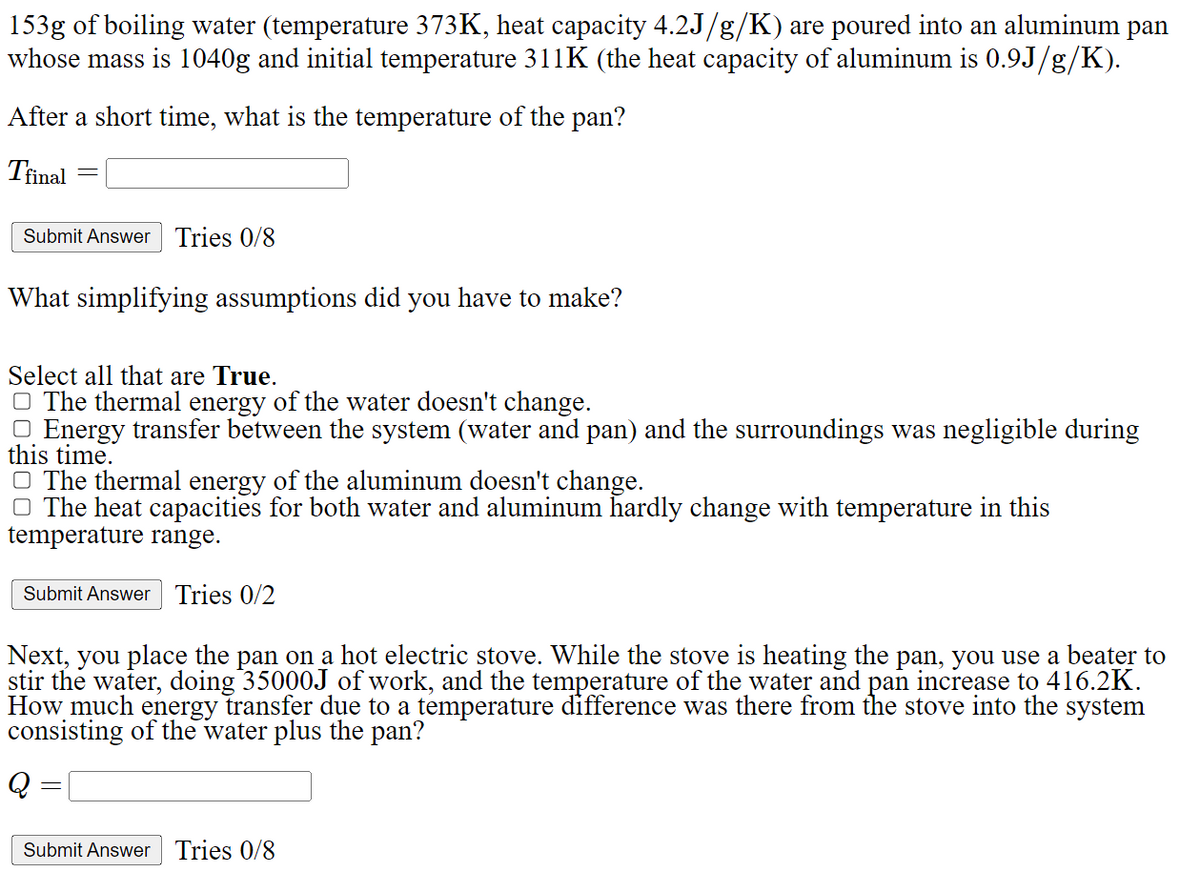 153g of boiling water (temperature 373K, heat capacity 4.2J/g/K) are poured into an aluminum pan
whose mass is 1040g and initial temperature 311K (the heat capacity of aluminum is 0.9J/g/K).
After a short time, what is the temperature of the pan?
Tfinal
-
Submit Answer Tries 0/8
What simplifying assumptions did you have to make?
Select all that are True.
☐ The thermal energy of the water doesn't change.
☐ Energy transfer between the system (water and pan) and the surroundings was negligible during
this time.
☐ The thermal energy of the aluminum doesn't change.
☐ The heat capacities for both water and aluminum hardly change with temperature in this
temperature range.
Submit Answer Tries 0/2
Next, you place the pan on a hot electric stove. While the stove is heating the pan, you use a beater to
stir the water, doing 35000J of work, and the temperature of the water and pan increase to 416.2K.
How much energy transfer due to a temperature difference was there from the stove into the system
consisting of the water plus the pan?
Submit Answer Tries 0/8