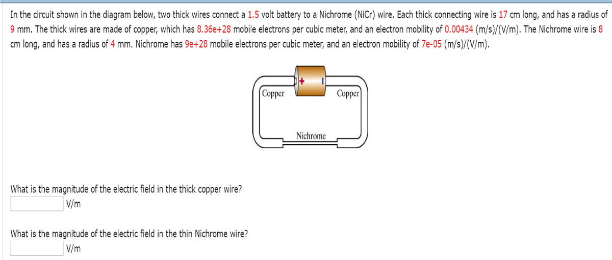 In the circuit shown in the diagram below, two thick wires connect a 1.5 volt battery to a Nichrome (NiCr) wire. Each thick connecting wire is 17 cm long, and has a radius of
9 mm. The thick wires are made of copper, which has 8.36e+28 mobile electrons per cubic meter, and an electron mobility of 0.00434 (m/s)/(V/m). The Nichrome wire is 8
cm long, and has a radius of 4 mm. Nichrome has 9e+28 mobile electrons per cubic meter, and an electron mobility of 7e-05 (m/s)/(V/m).
What is the magnitude of the electric field in the thick copper wire?
V/m
What is the magnitude of the electric field in the thin Nichrome wire?
V/m
Copper
Copper
Nichrome