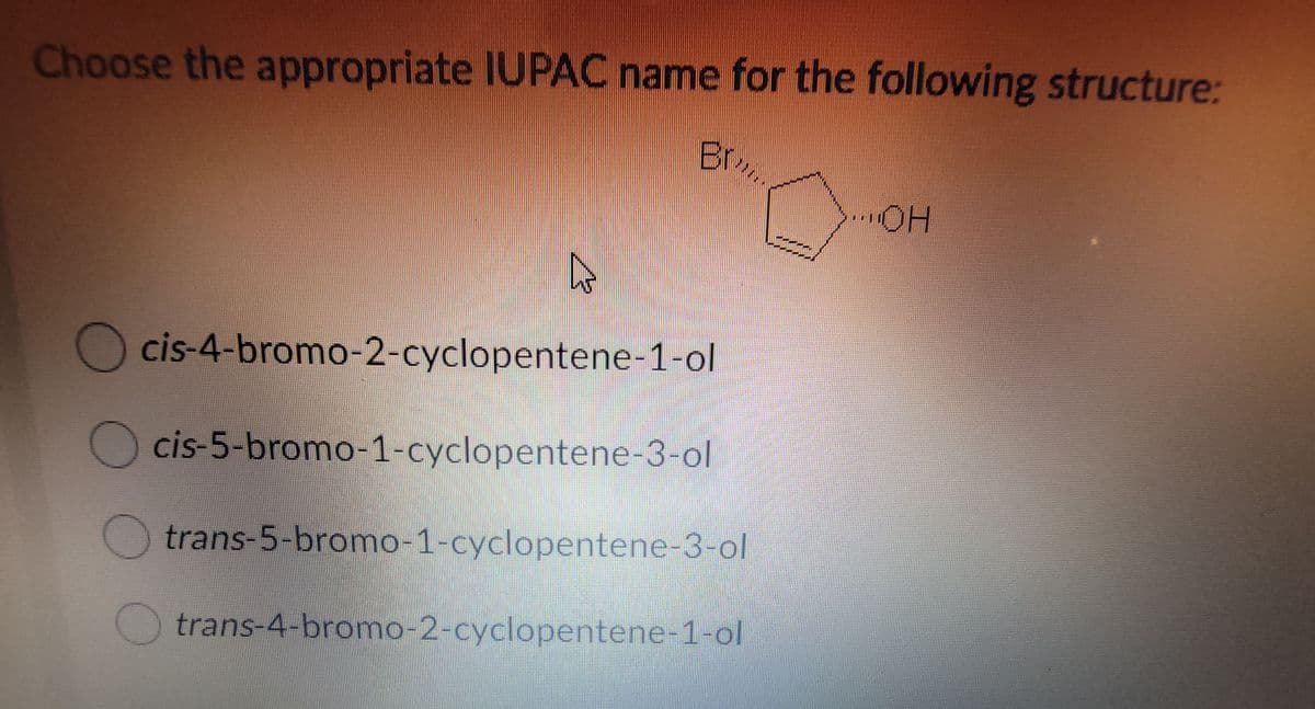 Choose the appropriate IUPAC name for the following structure:
Br,
Ocis-4-bromo-2-cyclopentene-1-ol
cis-5-bromo-1-cyclopentene-3-ol
trans-5-bromo-1-cyclopentene-3-ol
trans-4-bromo-2-cyclopentene-1-ol
