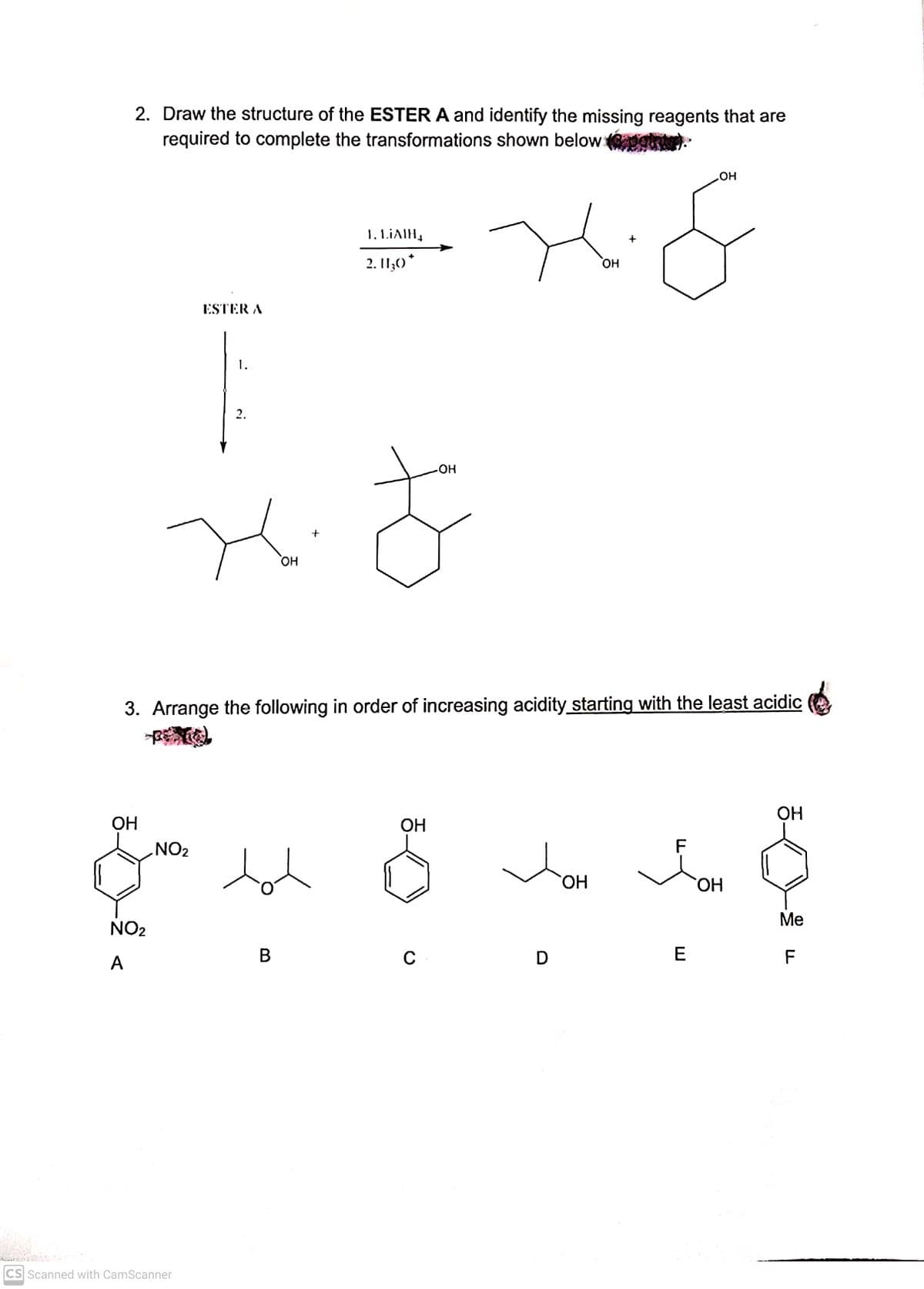 2. Draw the structure of the ESTER A and identify the missing reagents that are
required to complete the transformations shown below g
но
1. LIAIH,
2. I1;0*
но
ESTER A
1.
2.
HO
+
он
3. Arrange the following in order of increasing acidity starting with the least acidic
ОН
ОН
ОН
NO2
F
HO.
HO,
Ме
NO2
В
E
A
CS Scanned with CamScanner
