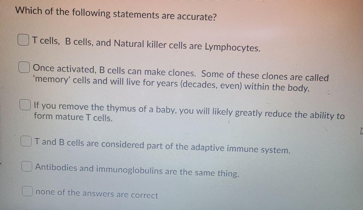Which of the following statements are accurate?
OT cells, B cells, and Natural killer cells are Lymphocytes.
Once activated, B cells can make clones. Some of these clones are called
'memory' cells and will live for years (decades, even) within the body.
If you remove the thymus of a baby, you will likely greatly reduce the ability to
form mature T cells.
T and B cells are considered part of the adaptive immune system.
Antibodies and immunoglobulins are the same thing.
none of the answers are correct
