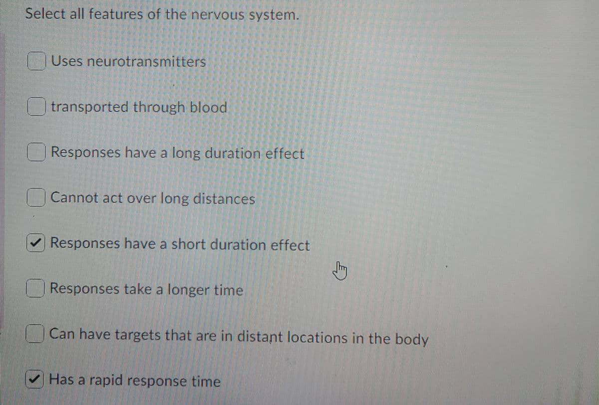 Select all features of the nervous system.
Uses neurotransmitters
transported through blood
Responses have a long duration effect
Cannot act over long distances
V Responses have a short duration effect
Responses take a longer time
Can have targets that are in distant locations in the body
Has a rapid response time
