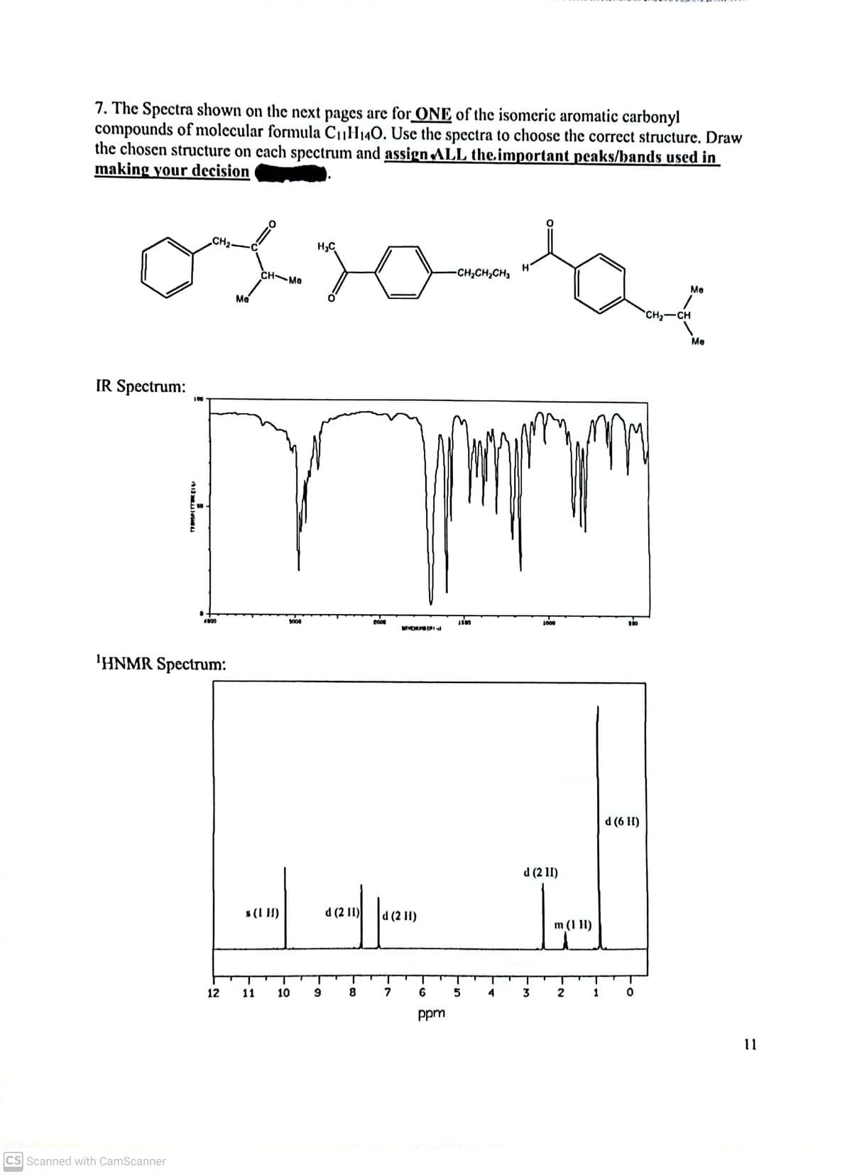 7. The Spectra shown on the next pages are for ONE of the isomeric aromatic carbonyl
compounds of molecular formula C1H140. Use the spectra to choose the correct structure. Draw
the chosen structure on cach spectrum and assign ALL the.important peaks/bands used in
making your decision
CH2-
H,C
CH MO
-CH,CH,CH,
Me
Me
CH2-CH
Me
IR Spectrum:
100
000
1000
MVENUERIl
'HNMR Spectrum:
d (6 H)
d (2 11)
s (1 H)
d (2 1) a (2 11)
m (1 H)
12
11
10
8.
6
5
4
2
1
ppm
11
CS Scanned with CamScanner
