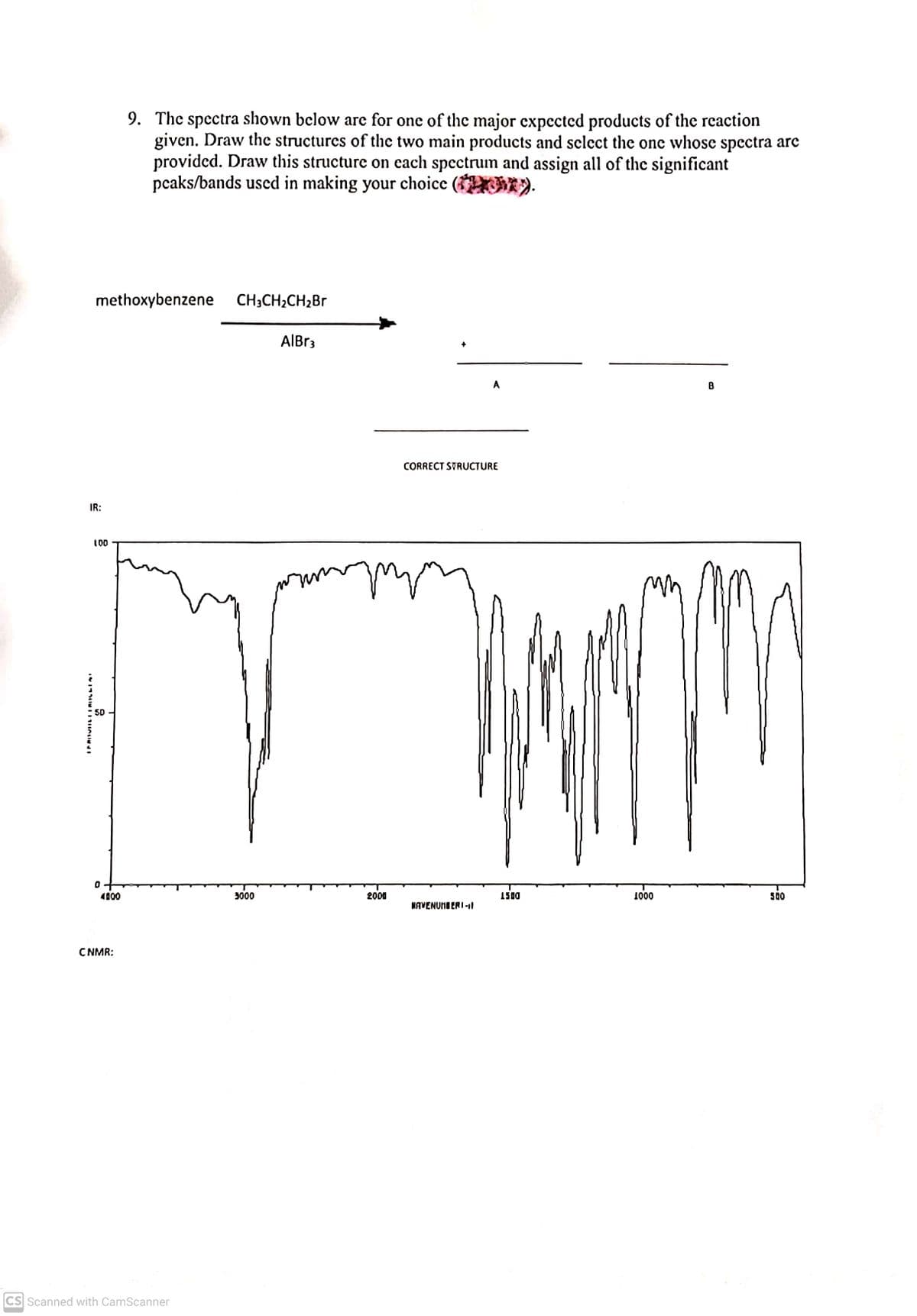 9. The spectra shown below are for one of the major expected products of the reaction
given. Draw the structures of the two main products and select the one whose spectra are
provided. Draw this structure on each spectrum and assign all of the significant
pcaks/bands used in making your choice
( ).
methoxybenzene
CH3CH2CH2BR
AlBr3
A
B
CORRECT STRUCTURE
IR:
10
5D
4000
3000
2000
1500
1000
500
NAVENUMBERI-1
CNMR:
CS Scanned with CamScanner
