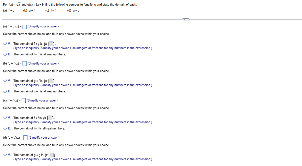 Forf(x)=√x and g(x)= 5x +9, find the following composite functions and state the domain of each.
(a) fog
(b) gof
(c) fof
(d) gog
(a) (fog)(x) = (Simplify your answer.)
Select the correct choice below and fill in any answer boxes within your choice.
O A. The domain of f og is {x}
(Type an inequality. Simplify your answer. Use integers or fractions for any numbers in the expression.)
O B. The domain off og is all real numbers.
(b) (gof)(x) = (Simplify your answer.)
Select the correct choice below and fill in any answer boxes within your choice.
O A. The domain of g of is {x}
(Type an inequality. Simplify your answer. Use integers or fractions for any numbers in the expression.)
O B. The domain of g of is all real numbers.
(c) (f of)(x) = (Simplify your answer.)
Select the correct choice below and fill in any answer boxes within your choice.
O A. The domain off of is {x}
(Type an inequality. Simplify your answer. Use integers or fractions for any numbers in the expression.)
O B. The domain off of is all real numbers.
(d) (g • g)(x) = (Simplify your answer.)
Select the correct choice below and fill in any answer boxes within your choice.
O A. The domain of g og is {x}.
(Type an inequality. Simplify your answer. Use integers or fractions for any numbers in the expression.)
~