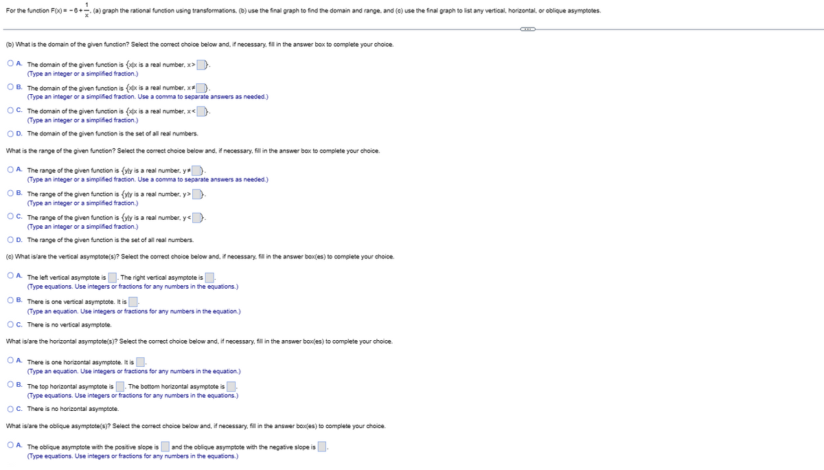 1
For the function F(x) = −6+. (a) graph the rational function using transformations, (b) use the final graph to find the domain and range, and (c) use the final graph to list any vertical, horizontal, or oblique asymptotes.
(b) What is the domain of the given function? Select the correct choice below and, if necessary, fill in the answer box to complete your choice.
OA. The domain of the given function is {xx is a real number, x>.
(Type an integer or a simplified fraction.)
OB. The domain of the given function is {xx is a real number, x#}.
(Type an integer or a simplified fraction. Use a comma to separate answers as needed.)
OC. The domain of the given function is {xx is a real number, x<
(Type an integer or a simplified fraction.)
O D. The domain of the given function is the set of all real numbers.
What is the range of the given function? Select the correct choice below and, if necessary, fill in the answer box to complete your choice.
OA. The range of the given function is (yly is a real number, y# }.
(Type an integer or a simplified fraction. Use a comma to separate answers as needed.)
OB. The range of the given function is {yly is a real number, y>
(Type an integer or a simplified fraction.)
OC. The range of the given function is (yly is a real number. y<}
(Type an integer or a simplified fraction.)
O D. The range of the given function is the set of all real numbers.
(c) What is/are the vertical asymptote(s)? Select the correct choice below and, if necessary, fill in the answer box(es) to complete your choice.
OA. The left vertical asymptote is. The right vertical asymptote is
(Type equations. Use integers or fractions for any numbers in the equations.)
OB. There is one vertical asymptote. It is
(Type an equation. Use integers or fractions for any numbers in the equation.)
OC. There is no vertical asymptote.
What is/are the horizontal asymptote(s)? Select the correct choice below and, if necessary, fill in the answer box(es) to complete your choice.
O A. There is one horizontal asymptote. It is
(Type an equation. Use integers or fractions for any numbers in the equation.)
OB. The top horizontal asymptote is. The bottom horizontal asymptote is.
(Type equations. Use integers or fractions for any numbers in the equations.)
OC. There is no horizontal asymptote.
What is/are the oblique asymptote(s)? Select the correct choice below and, if necessary, fill in the answer box(es) to complete your choice.
OA. The oblique asymptote with the positive slope is and the oblique asymptote with the negative slope is.
(Type equations. Use integers or fractions for any numbers in the equations.)