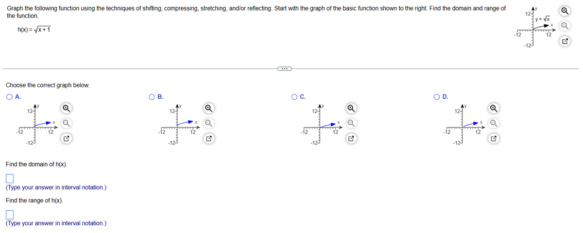 Graph the following function using the techniques of shifting, compressing, stretching, and/or reflecting. Start with the graph of the basic function shown to the right. Find the domain and range of
the function.
h(x)=√x+1
Choose the correct graph below.
O A.
-12
12-
Q
Find the domain of h(x).
(Type your answer in interval notation.)
Find the range of h(x).
(Type your answer in interval notation.)
O B.
12-
+
-12
$1
Q
Q
(...)
O C.
-12
12-
12
Q
ON
D.
-12
2
12
Q
-12
12-
y=√√x
12
Q