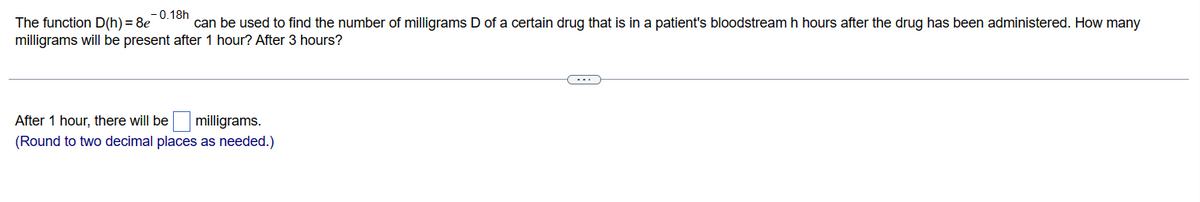 -0.18h
The function D(h) = 8e can be used to find the number of milligrams D of a certain drug that is in a patient's bloodstream h hours after the drug has been administered. How many
milligrams will be present after 1 hour? After 3 hours?
After 1 hour, there will be
milligrams.
(Round to two decimal places as needed.)
C---