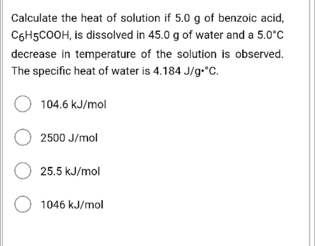 Calculate the heat of solution if 5.0 g of benzoic acid,
C6H5COOH, is dissolved in 45.0 g of water and a 5.0°C
decrease in temperature of the solution is observed.
The specific heat of water is 4.184 J/g•°C.
O 104.6 kJ/mol
2500 J/mol
O 25.5 kJ/mol
O 1046 kJ/mol
