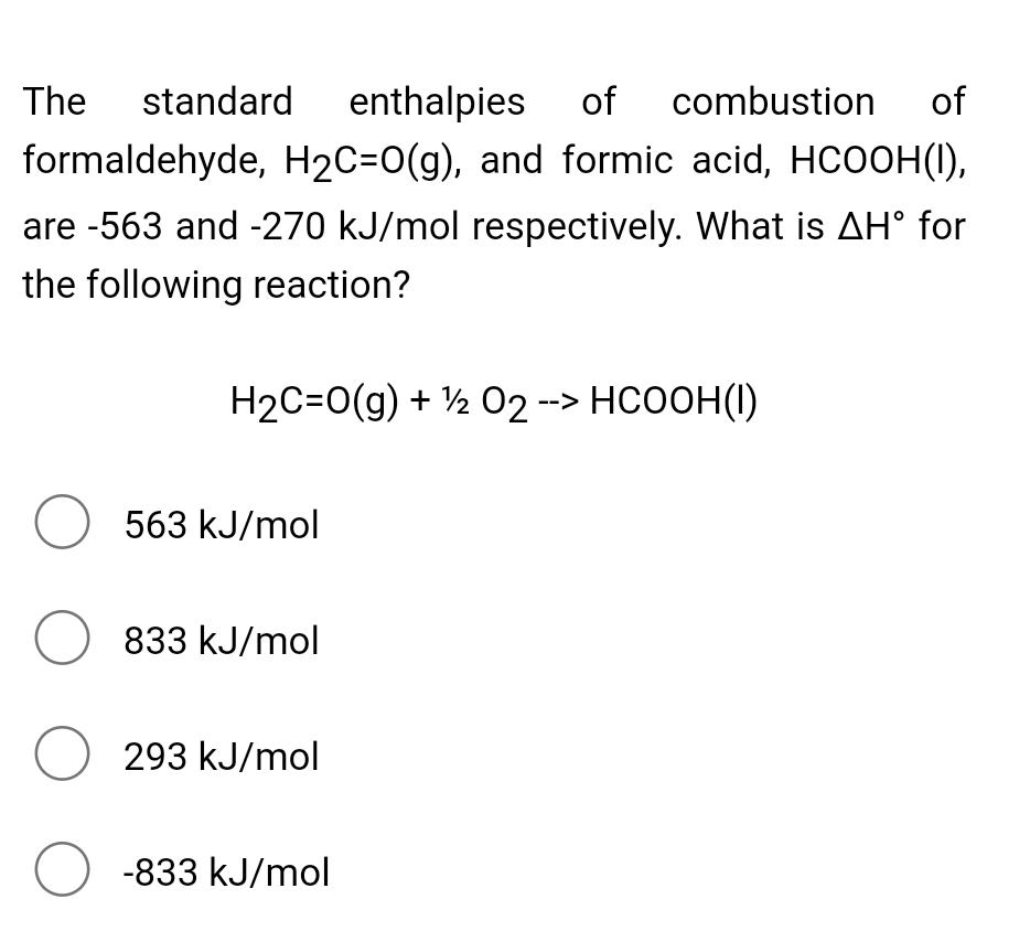 The standard enthalpies of combustion
of
formaldehyde, H2C=0(g), and formic acid, HCOOH(1),
are -563 and -270 kJ/mol respectively. What is AH° for
the following reaction?
H2C=0(g) + ½ 02 --> HCOOH(1)
O 563 kJ/mol
O 833 kJ/mol
O 293 kJ/mol
O -833 kJ/mol
