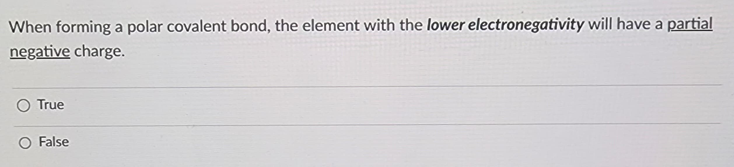 When forming a polar covalent bond, the element with the lower electronegativity will have a partial
negative charge.
O True
O False