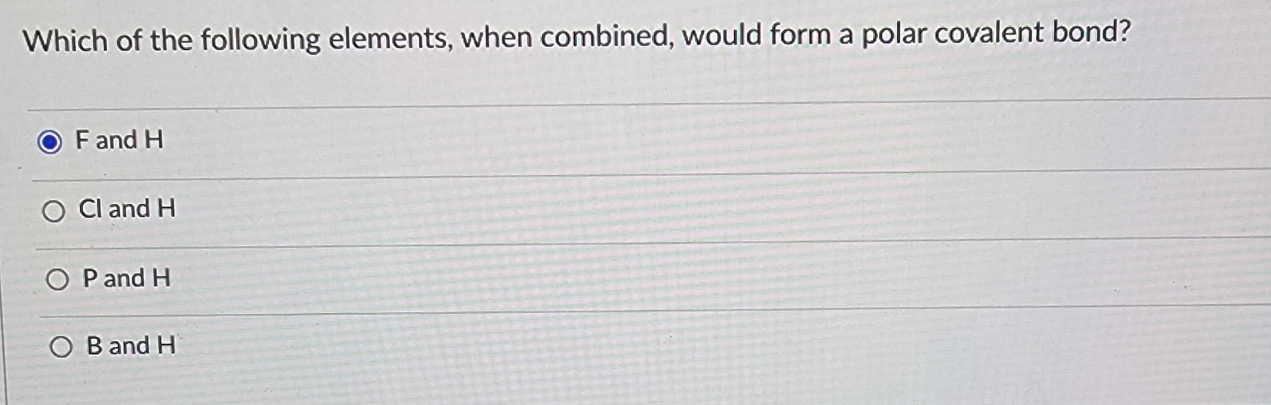 Which of the following elements, when combined, would form a polar covalent bond?
O F and H
Cl and H
O P and H
OB and H