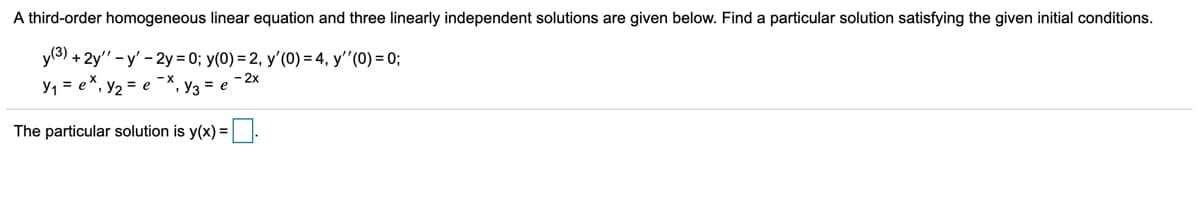 A third-order homogeneous linear equation and three linearly independent solutions are given below. Find a particular solution satisfying the given initial conditions.
y(3)
+ 2y" - y' - 2y = 0; y(0) = 2, y'(0) = 4, y'"(0) = 0;
Y1 = e*, y2 = e
- 2x
Y3 = e
The particular solution is y(x) =
