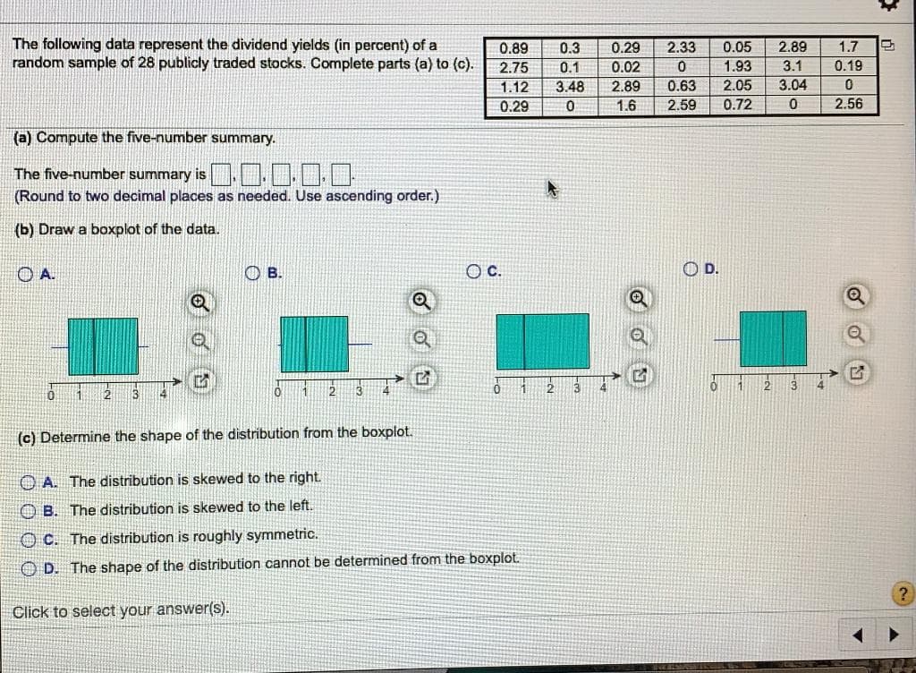 The following data represent the dividend yields (in percent) of a
random sample of 28 publicly traded stocks. Complete parts (a) to (c).
0.89
0.3
0.29
2.33
0.05
2.89
1.7
2.75
0.1
0.02
1.93
3.1
0.19
1.12
3.48
2.89
0.63
2.05
3.04
0.29
1.6
2.59
0.72
2.56
(a) Compute the five-number summary.
The five-number summary is ..1 ..
(Round to two decimal places as needed. Use ascending order.)
(b) Draw a boxplot of the data.
OA.
В.
c.
OD.
(c) Determine the shape of the distribution from the boxplot.
O A. The distribution is skewed to the right.
O B. The distribution is skewed to the left.
O C. The distribution is roughly symmetric.
O D. The shape of the distribution cannot be determined from the boxplot.
Click to select your answer(s).
