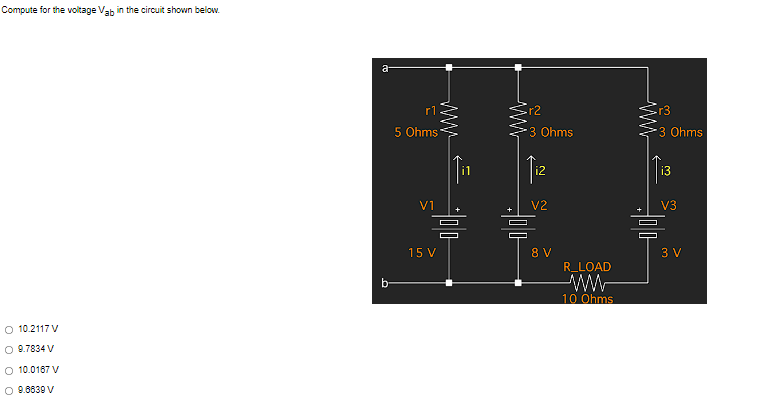 Compute for the voltage Vab in the circuit shown below.
O 10.2117 V
O 9.7834 V
O 10.0167 V
O 9.6839 V
a
b
r1
5 Ohms
V1
www
15 V
r2
3 Ohms
V2
@ ~
00
300
8 V
R_LOAD
www
10 Ohms
www
r3
*3 Ohms
i3
V3
300-
3 V