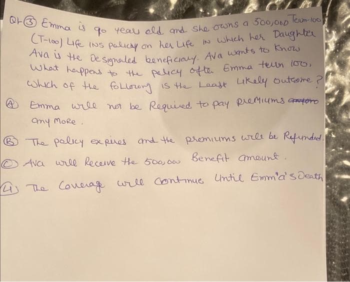 Q3 Emma is go year old and she owns a 300,000 Team-100
(T-100) Life INS policy on her Life in which her Daughter
Ava is the designated beneficiary. Ava wants to know
What happens to the policy ofter Emma teln 100,
Which of the following is the Leaft Likely Outcome?
Emma will not be Required to pay premiums atro
any more.
B The policy expires and the premiums will be Refunded.
Ava will Receive the 500,000 Benefit amount.
4) The Coverage will continue Until Emm'a's Death