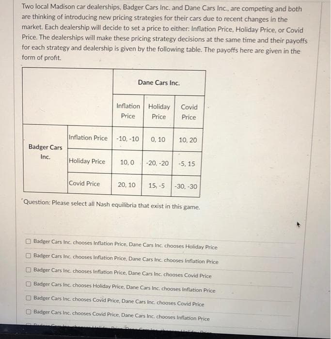 Two local Madison car dealerships, Badger Cars Inc. and Dane Cars Inc., are competing and both
are thinking of introducing new pricing strategies for their cars due to recent changes in the
market. Each dealership will decide to set a price to either: Inflation Price, Holiday Price, or Covid
Price. The dealerships will make these pricing strategy decisions at the same time and their payoffs
for each strategy and dealership is given by the following table. The payoffs here are given in the
form of profit.
Badger Cars
Inc.
Holiday Price
Inflation Price -10.-10
Covid Price
Inflation Holiday Covid
Price Price
Price
Dane Cars Inc.
10,0
20, 10
0, 10
-20, -20
15, -5
10, 20
-5, 15
-30, -30
"Question: Please select all Nash equilibria that exist in this game.
Badger Cars Inc. chooses Inflation Price, Dane Cars Inc. chooses Holiday Price
Badger Cars Inc. chooses Inflation Price, Dane Cars Inc. chooses Inflation Price
Badger Cars Inc. chooses Inflation Price, Dane Cars Inc. chooses Covid Price
Badger Cars Inc. chooses Holiday Price, Dane Cars Inc. chooses Inflation Price
Badger Cars Inc. chooses Covid Price, Dane Cars Inc. chooses Covid Price
Badger Cars Inc. chooses Covid Price, Dane Cars Inc. chooses Inflation Price