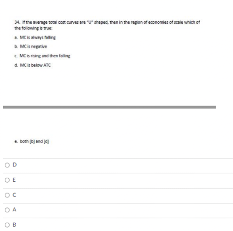 34. If the average total cost curves are "U" shaped, then in the region of economies of scale which of
the following is true:
a. MC is always falling
b. MC is negative
c. MC is rising and then falling
d. MC is below ATC
e. both [b] and [d]
OD
OE
OC
OA
OB