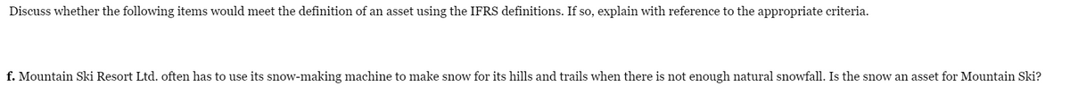 Discuss whether the following items would meet the definition of an asset using the IFRS definitions. If so, explain with reference to the appropriate criteria.
f. Mountain Ski Resort Ltd. often has to use its snow-making machine to make snow for its hills and trails when there is not enough natural snowfall. Is the snow an asset for Mountain Ski?
