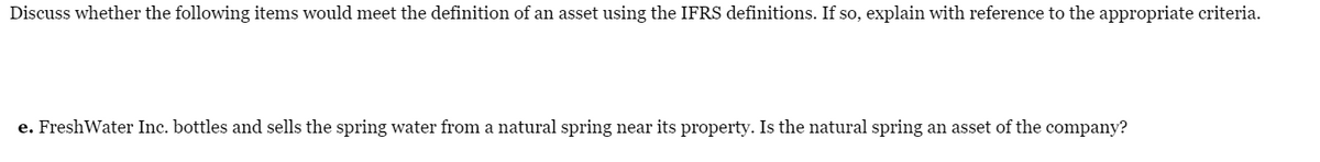 Discuss whether the following items would meet the definition of an asset using the IFRS definitions. If so, explain with reference to the appropriate criteria.
e. FreshWater Inc. bottles and sells the spring water from a natural spring near its property. Is the natural spring an asset of the company?
