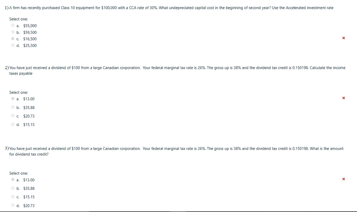 1) A firm has recently purchased Class 10 equipment for $100,000 with a CCA rate of 30%. What undepreciated capital cost in the beginning of second year? Use the Accelerated investment rate
Select one:
O a. $55,000
O b. $59,500
O c. $16,500
O d. $25,500
2) You have just received a dividend of $100 from a large Canadian corporation. Your federal marginal tax rate is 26%. The gross up is 38% and the dividend tax credit is 0.150198. Calculate the income
taxes payable
Select one:
a. $13.00
Ob.
$35.88
O . $20.73
O d. $15.15
3) You have just received a dividend of $100 from a large Canadian corporation. Your federal marginal tax rate is 26%. The gross up is 38% and the dividend tax credit is 0.150198. What is the amount
for dividend tax credit?
Select one:
a. $13.00
O b. $35.88
O c. $15.15
O d. $20.73
