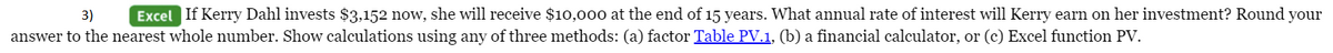 3)
Excel If Kerry Dahl invests $3,152 now, she will receive $10,000 at the end of 15 years. What annual rate of interest will Kerry earn on her investment? Round your
answer to the nearest whole number. Show calculations using any of three methods: (a) factor Table PV.1, (b) a financial calculator, or (c) Excel function PV.

