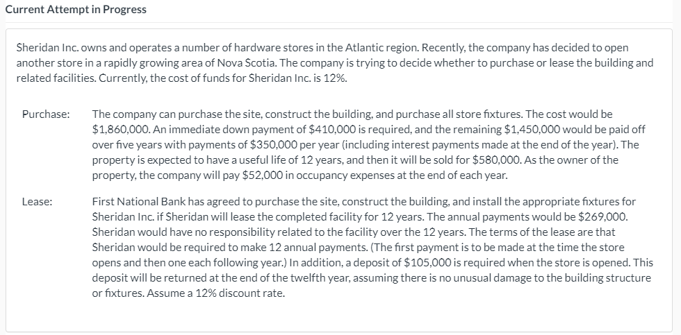 Current Attempt in Progress
Sheridan Inc. owns and operates a number of hardware stores in the Atlantic region. Recently, the company has decided to open
another store in a rapidly growing area of Nova Scotia. The company is trying to decide whether to purchase or lease the building and
related facilities. Currently, the cost of funds for Sheridan Inc. is 12%.
Purchase:
The company can purchase the site, construct the building, and purchase all store fixtures. The cost would
$1,860,000. An immediate down payment of $410,000 is required, and the remaining $1,450,000 would be paid off
over five years with payments of $350,000 per year (including interest payments made at the end of the year). The
property is expected to have a useful life of 12 years, and then it will be sold for $580,000. As the owner of the
property, the company will pay $52,000 in occupancy expenses at the end of each year.
First National Bank has agreed to purchase the site, construct the building, and install the appropriate fixtures for
Sheridan Inc. if Sheridan will lease the completed facility for 12 years. The annual payments would be $269,000.
Sheridan would have no responsibility related to the facility over the 12 years. The terms of the lease are that
Sheridan would be required to make 12 annual payments. (The first payment is to be made at the time the store
opens and then one each following year.) In addition, a deposit of $105,000 is required when the store is opened. This
Lease:
deposit will be returned at the end of the twelfth year, assuming there is no unusual damage to the building structure
or fixtures. Assume a 12% discount rate.
