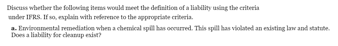 Discuss whether the following items would meet the definition of a liability using the criteria
under IFRS. If so, explain with reference to the appropriate criteria.
a. Environmental remediation when a chemical spill has occurred. This spill has violated an existing law and statute.
Does a liability for cleanup exist?
