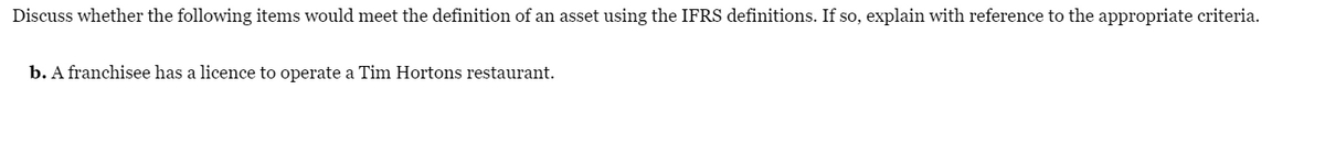 Discuss whether the following items would meet the definition of an asset using the IFRS definitions. If so, explain with reference to the appropriate criteria.
b. A franchisee has a licence to operate a Tim Hortons restaurant.
